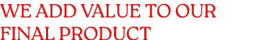 WE ADD VALUE TO OUR FINAL PRODUCT